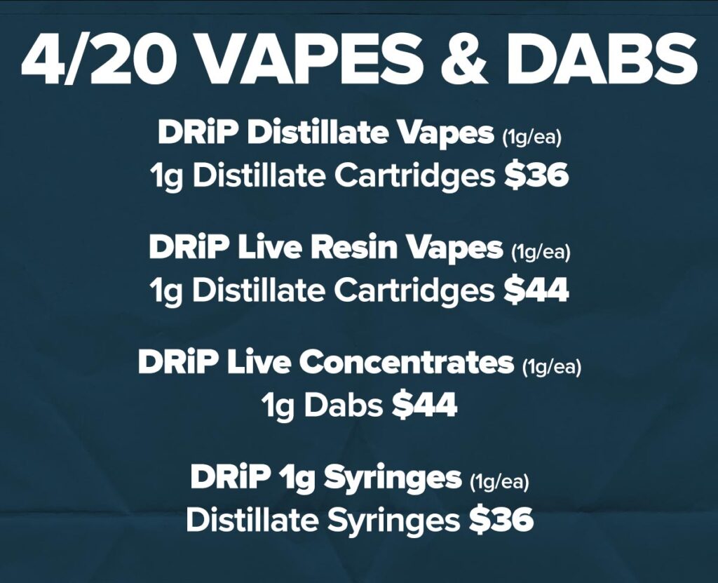 420 Vapes & Dab Deals: DRiP Distillate 1g Vape Carts for $36/ea. DRiP Live Resin 1g dab pens for $44/ea. DRiP 1g Live Concentrate Dabs for $44/ea DRiP 1g Distillate Syringes for $36/ea.