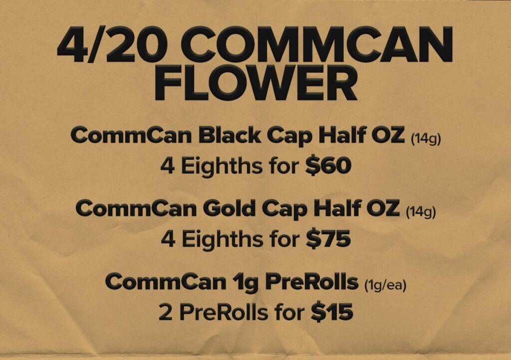 420 Flower Deals at CommCan: CommCan Black Cap Half OZ: 4 Eights for$60! CommCan Gold Cap Half OZ: 4 Eighths for $75 CommCan 1g PreRolls: Choose any 2 for $15