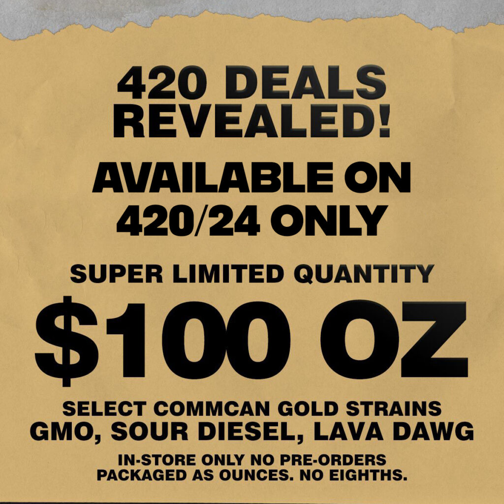 420 deals revealed! Available on 4/20/24 only. Super limited quantity. $100 Ounce of CommCan Gold Cap! Choose between 1oz of GMO, Sour Diesel or Lava Dawg. In-store only, no preorders.
