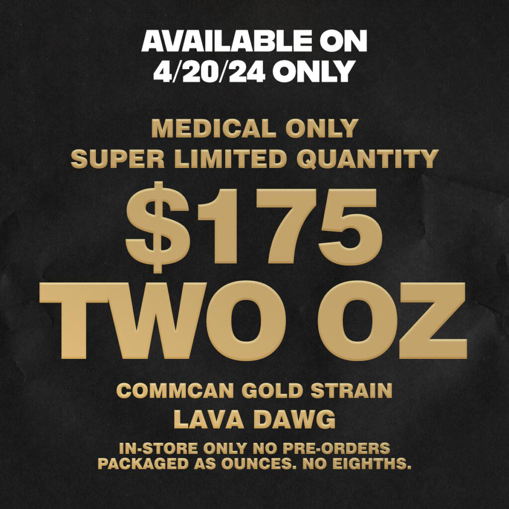 420 deals med only! Available on 4/20/24 only. Super limited quantity for medical patients only. $175 for 2 Ounces of CommCan Lava Dawg flower. In-store only, no preorders.