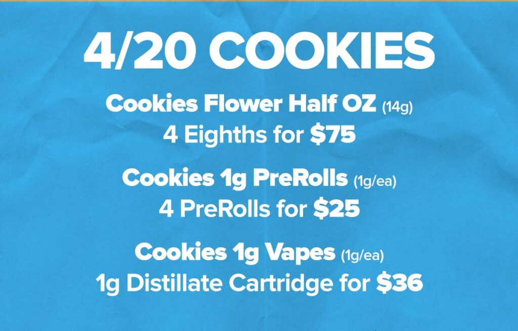 Cookies 420 Deals: Cookies Flower Half OZ: 4 Eighths for $75 Cookies 1g PreRolls: 4 PreRolls for $25 Cookies 1g Dab Carts: Mexican Flan or Apples & Bananas 1g distillate vape cart for $36
